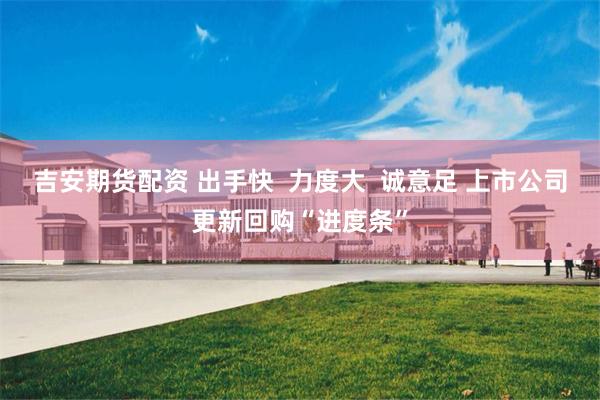 吉安期货配资 出手快  力度大  诚意足 上市公司更新回购“进度条”