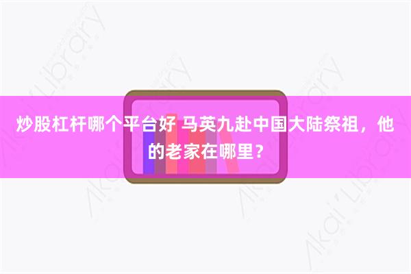 炒股杠杆哪个平台好 马英九赴中国大陆祭祖，他的老家在哪里？