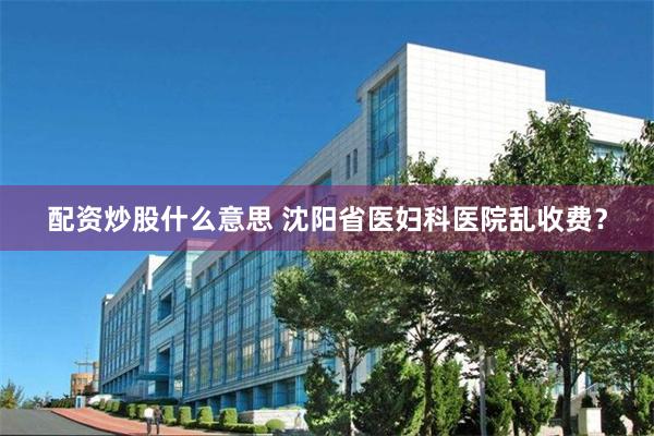 配资炒股什么意思 沈阳省医妇科医院乱收费？