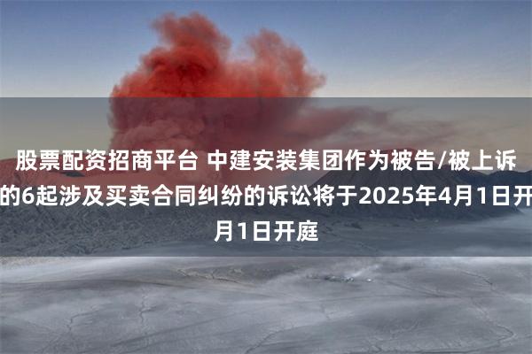 股票配资招商平台 中建安装集团作为被告/被上诉人的6起涉及买卖合同纠纷的诉讼将于2025年4月1日开庭