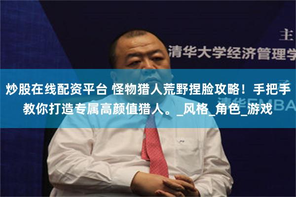炒股在线配资平台 怪物猎人荒野捏脸攻略！手把手教你打造专属高颜值猎人。_风格_角色_游戏