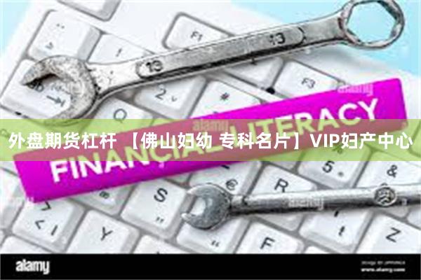 外盘期货杠杆 【佛山妇幼 专科名片】VIP妇产中心