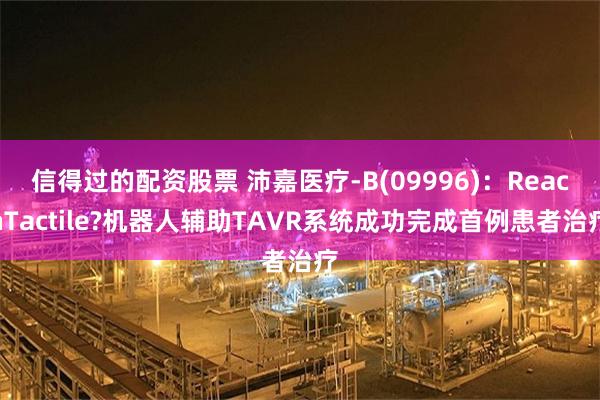 信得过的配资股票 沛嘉医疗-B(09996)：ReachTactile?机器人辅助TAVR系统成功完成首例患者治疗
