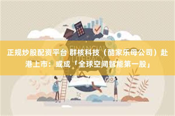 正规炒股配资平台 群核科技（酷家乐母公司）赴港上市：或成「全球空间智能第一股」