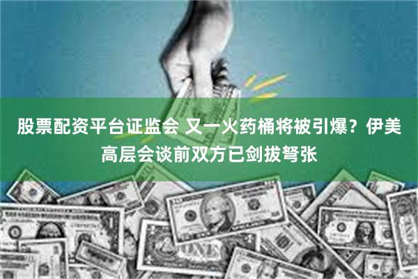 股票配资平台证监会 又一火药桶将被引爆？伊美高层会谈前双方已剑拔弩张