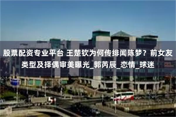 股票配资专业平台 王楚钦为何传绯闻陈梦？前女友类型及择偶审美曝光_郭芮辰_恋情_球迷