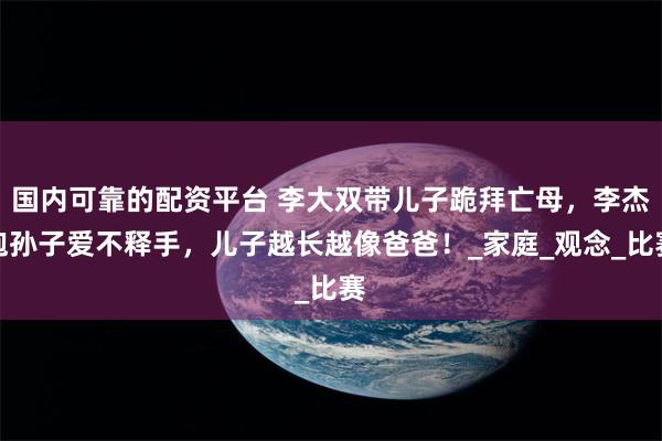 国内可靠的配资平台 李大双带儿子跪拜亡母，李杰抱孙子爱不释手，儿子越长越像爸爸！_家庭_观念_比赛