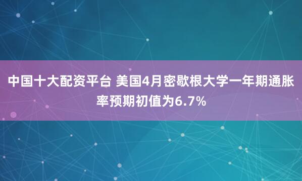 中国十大配资平台 美国4月密歇根大学一年期通胀率预期初值为6.7%