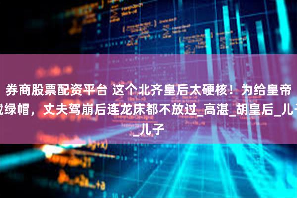 券商股票配资平台 这个北齐皇后太硬核！为给皇帝戴绿帽，丈夫驾崩后连龙床都不放过_高湛_胡皇后_儿子