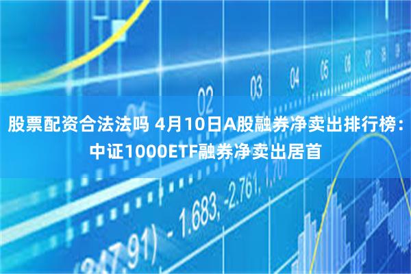 股票配资合法法吗 4月10日A股融券净卖出排行榜：中证1000ETF融券净卖出居首
