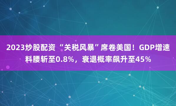 2023炒股配资 “关税风暴”席卷美国！GDP增速料腰斩至0.8%，衰退概率飙升至45%