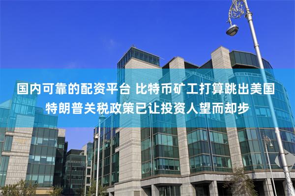 国内可靠的配资平台 比特币矿工打算跳出美国 特朗普关税政策已让投资人望而却步