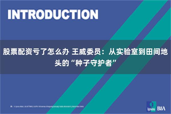 股票配资亏了怎么办 王威委员：从实验室到田间地头的“种子守护者”