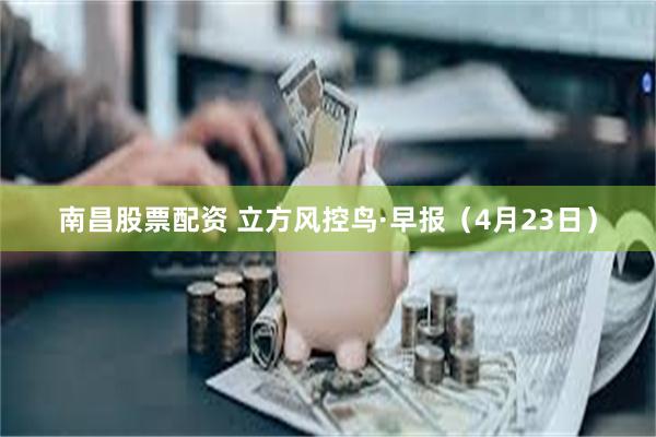 南昌股票配资 立方风控鸟·早报（4月23日）