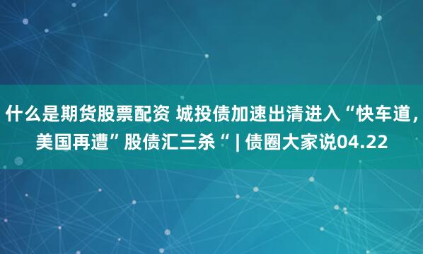 什么是期货股票配资 城投债加速出清进入“快车道，美国再遭”股债汇三杀“ | 债圈大家说04.22