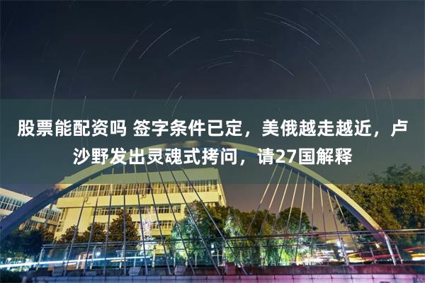 股票能配资吗 签字条件已定，美俄越走越近，卢沙野发出灵魂式拷问，请27国解释