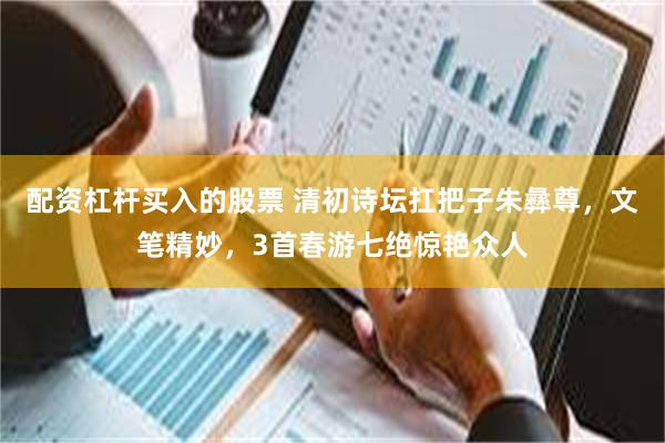 配资杠杆买入的股票 清初诗坛扛把子朱彝尊，文笔精妙，3首春游七绝惊艳众人