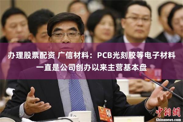 办理股票配资 广信材料：PCB光刻胶等电子材料一直是公司创办以来主营基本盘