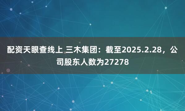 配资天眼查线上 三木集团：截至2025.2.28，公司股东人数为27278