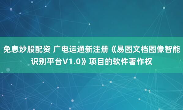 免息炒股配资 广电运通新注册《易图文档图像智能识别平台V1.0》项目的软件著作权