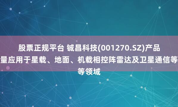 股票正规平台 铖昌科技(001270.SZ)产品已批量应用于星载、地面、机载相控阵雷达及卫星通信等领域