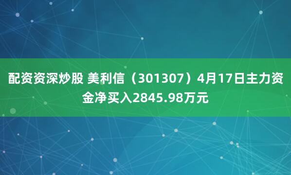配资资深炒股 美利信（301307）4月17日主力资金净买入2845.98万元