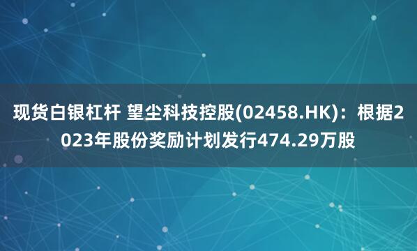 现货白银杠杆 望尘科技控股(02458.HK)：根据2023年股份奖励计划发行474.29万股