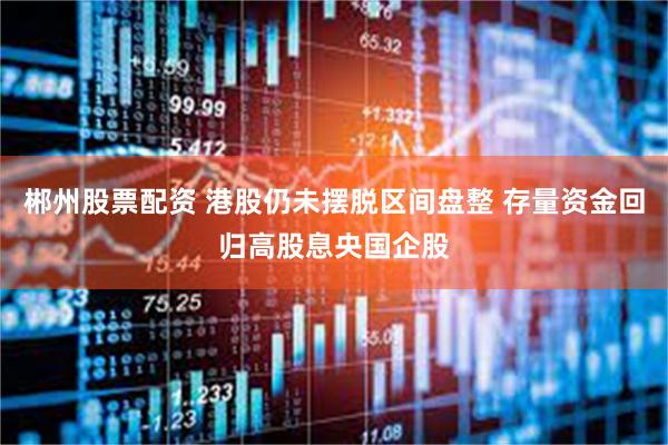 郴州股票配资 港股仍未摆脱区间盘整 存量资金回归高股息央国企股