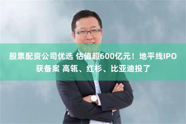 股票配资公司优选 估值超600亿元！地平线IPO获备案 高瓴、红杉、比亚迪投了