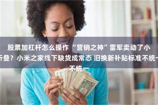 股票加杠杆怎么操作 “营销之神”雷军卖动了小折叠？小米之家线下缺货成常态 旧换新补贴标准不统一