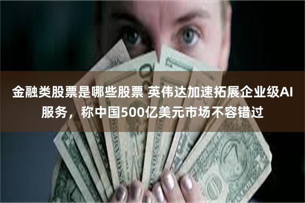 金融类股票是哪些股票 英伟达加速拓展企业级AI服务，称中国500亿美元市场不容错过
