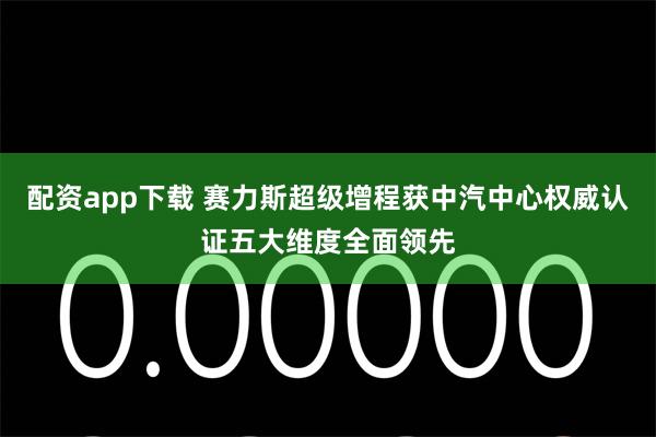 配资app下载 赛力斯超级增程获中汽中心权威认证五大维度全面领先