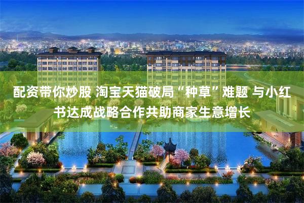 配资带你炒股 淘宝天猫破局“种草”难题 与小红书达成战略合作共助商家生意增长