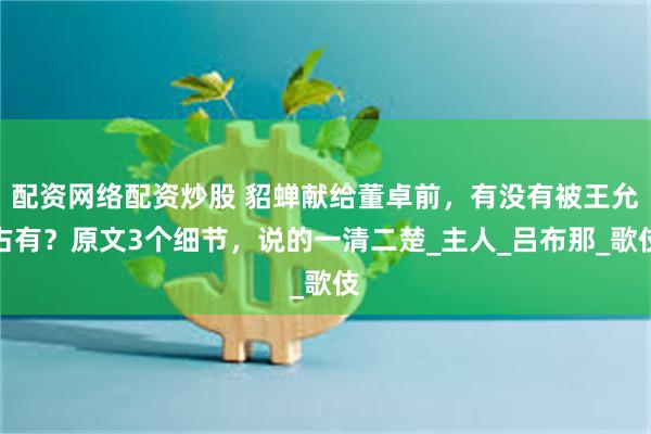 配资网络配资炒股 貂蝉献给董卓前，有没有被王允占有？原文3个细节，说的一清二楚_主人_吕布那_歌伎