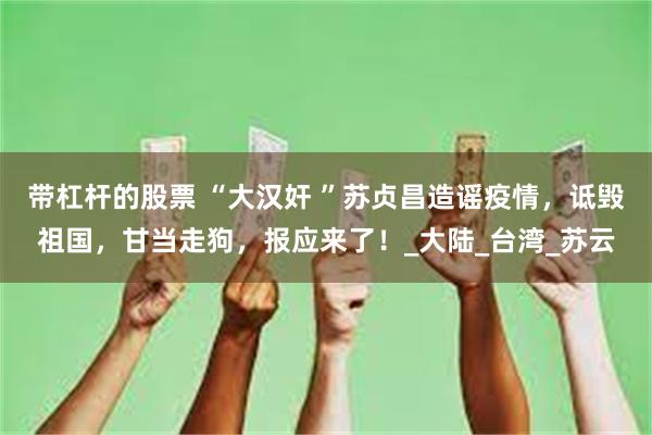 带杠杆的股票 “大汉奸 ”苏贞昌造谣疫情，诋毁祖国，甘当走狗，报应来了！_大陆_台湾_苏云