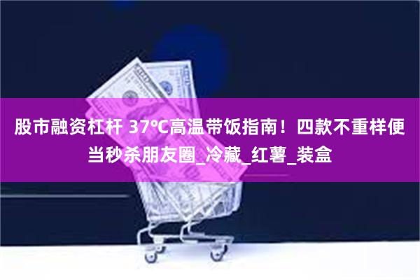 股市融资杠杆 37℃高温带饭指南！四款不重样便当秒杀朋友圈_冷藏_红薯_装盒