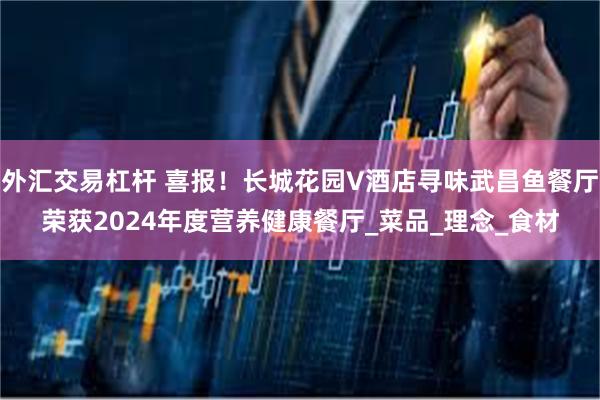 外汇交易杠杆 喜报！长城花园V酒店寻味武昌鱼餐厅荣获2024年度营养健康餐厅_菜品_理念_食材