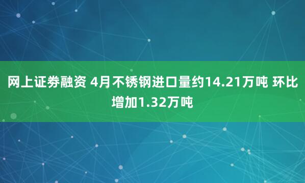 网上证劵融资 4月不锈钢进口量约14.21万吨 环比增加1.32万吨