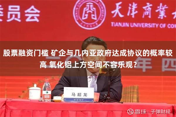 股票融资门槛 矿企与几内亚政府达成协议的概率较高 氧化铝上方空间不容乐观？