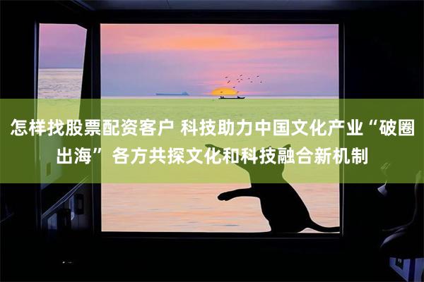 怎样找股票配资客户 科技助力中国文化产业“破圈出海” 各方共探文化和科技融合新机制