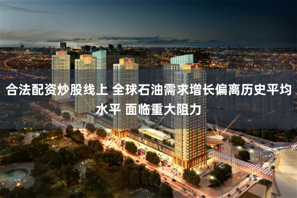 合法配资炒股线上 全球石油需求增长偏离历史平均水平 面临重大阻力
