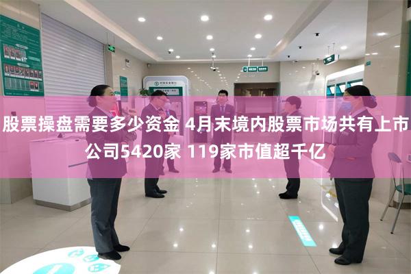 股票操盘需要多少资金 4月末境内股票市场共有上市公司5420家 119家市值超千亿