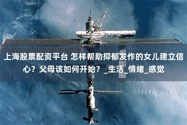 上海股票配资平台 怎样帮助抑郁发作的女儿建立信心？父母该如何开始？_生活_情绪_感觉