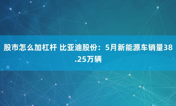 股市怎么加杠杆 比亚迪股份：5月新能源车销量38.25万辆