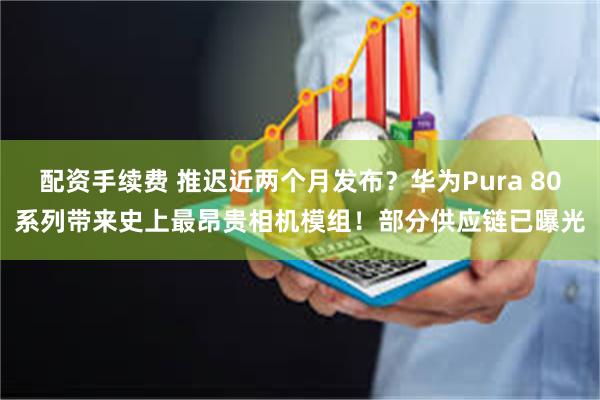 配资手续费 推迟近两个月发布？华为Pura 80系列带来史上最昂贵相机模组！部分供应链已曝光