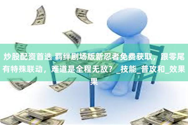 炒股配资首选 羁绊剧场版新忍者免费获取，跟零尾有特殊联动，难道是全程无敌？_技能_普攻和_效果