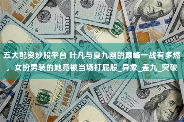 五大配资炒股平台 叶凡与夏九幽的巅峰一战有多燃，女扮男装的她竟被当场打屁股_异象_盖九_突破