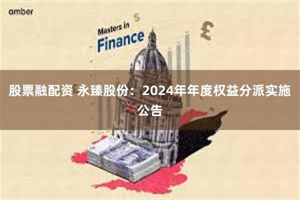 股票融配资 永臻股份：2024年年度权益分派实施公告