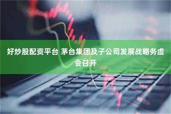 好炒股配资平台 茅台集团及子公司发展战略务虚会召开