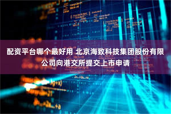 配资平台哪个最好用 北京海致科技集团股份有限公司向港交所提交上市申请